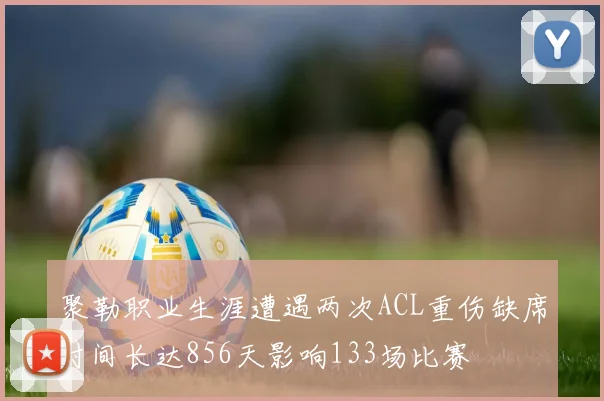 聚勒职业生涯遭遇两次ACL重伤缺席时间长达856天影响133场比赛