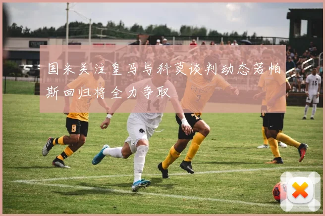 国米关注皇马与科莫谈判动态若帕斯回归将全力争取