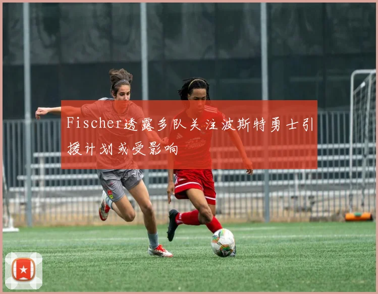 Fischer透露多队关注波斯特勇士引援计划或受影响