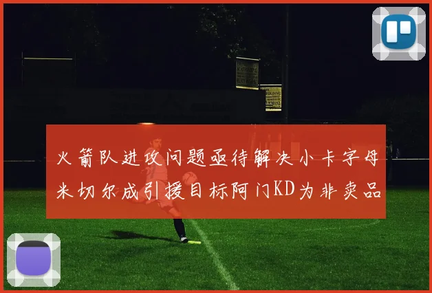 火箭队进攻问题亟待解决小卡字母米切尔成引援目标阿门KD为非卖品