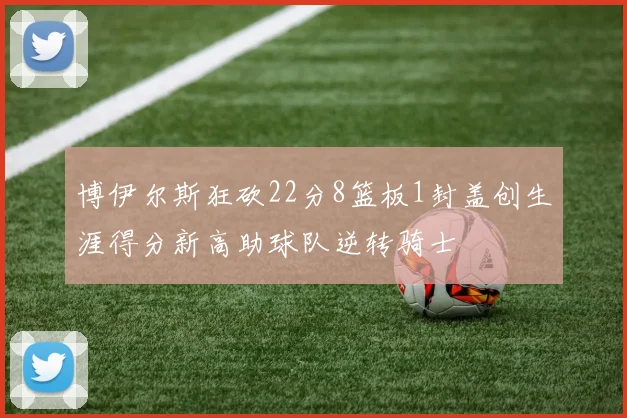 博伊尔斯狂砍22分8篮板1封盖创生涯得分新高助球队逆转骑士