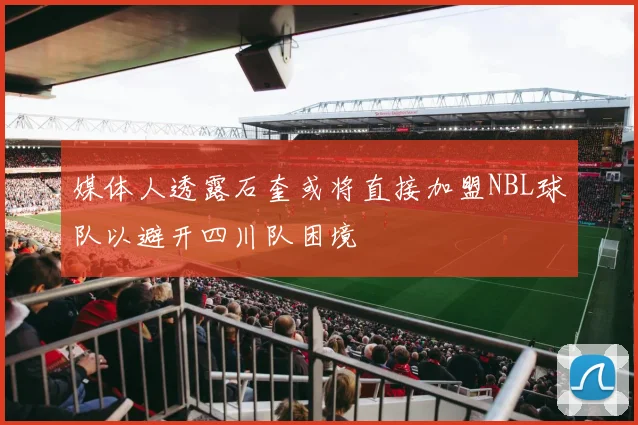 媒体人透露石奎或将直接加盟NBL球队以避开四川队困境