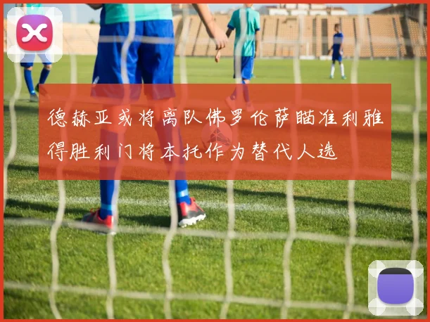 德赫亚或将离队佛罗伦萨瞄准利雅得胜利门将本托作为替代人选
