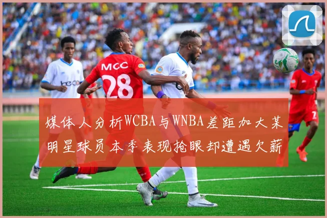 媒体人分析WCBA与WNBA差距加大某明星球员本季表现抢眼却遭遇欠薪困扰