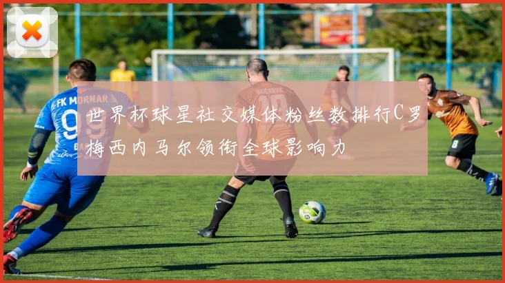 世界杯球星社交媒体粉丝数排行C罗梅西内马尔领衔全球影响力