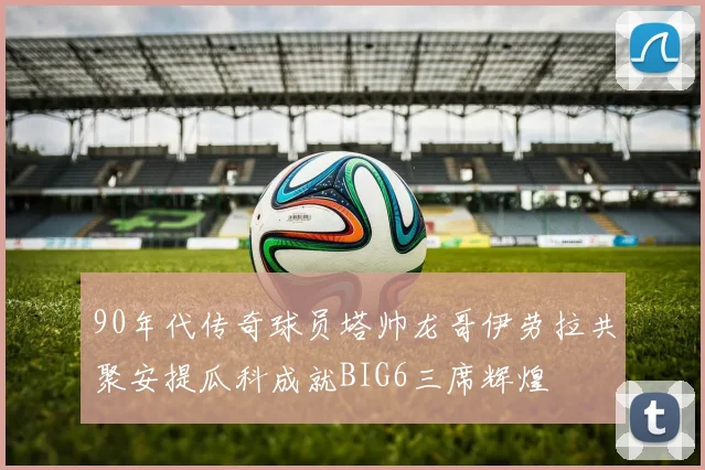 90年代传奇球员塔帅龙哥伊劳拉共聚安提瓜科成就BIG6三席辉煌