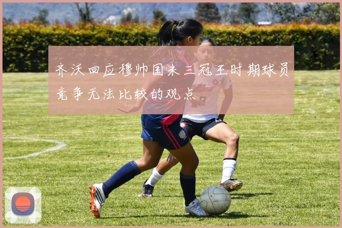 齐沃回应穆帅国米三冠王时期球员竞争无法比较的观点