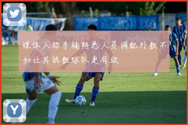 媒体人称李楠熟悉人员调配外教不如让其执教球队更有效