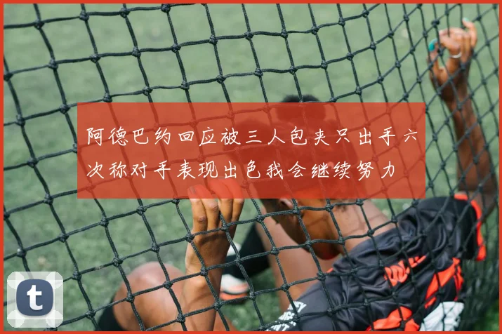 阿德巴约回应被三人包夹只出手六次称对手表现出色我会继续努力