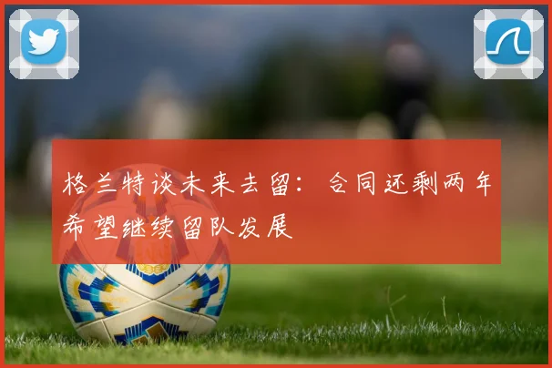 格兰特谈未来去留：合同还剩两年希望继续留队发展
