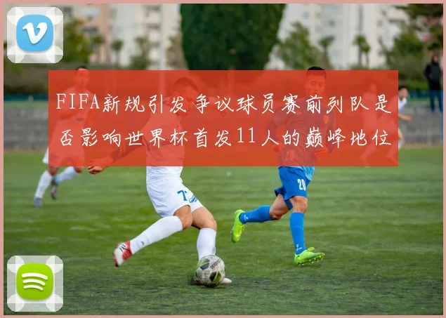 FIFA新规引发争议球员赛前列队是否影响世界杯首发11人的巅峰地位