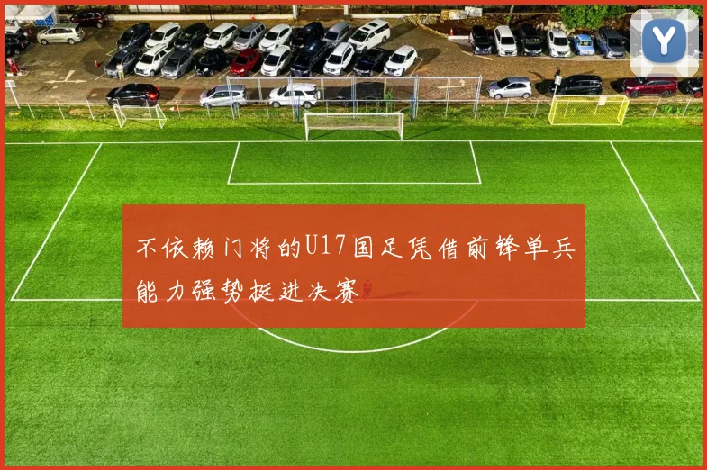 不依赖门将的U17国足凭借前锋单兵能力强势挺进决赛
