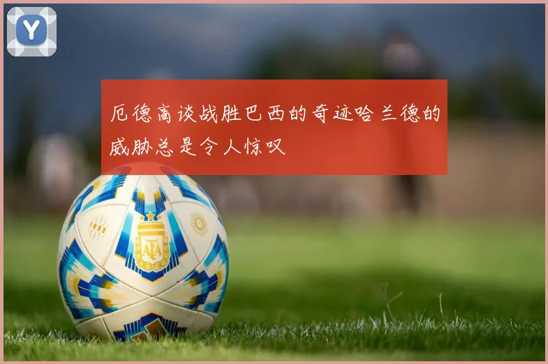 厄德高谈战胜巴西的奇迹哈兰德的威胁总是令人惊叹