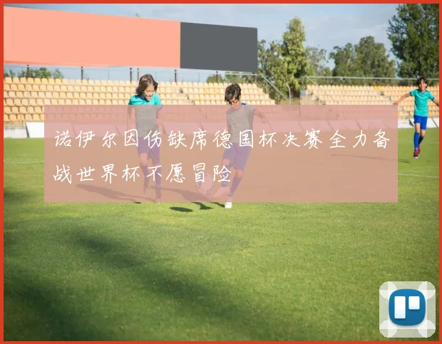 诺伊尔因伤缺席德国杯决赛全力备战世界杯不愿冒险