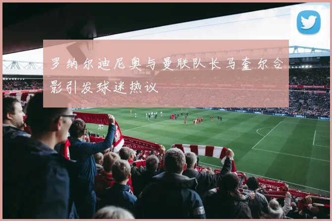 罗纳尔迪尼奥与曼联队长马奎尔合影引发球迷热议